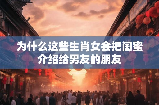 为什么这些生肖女会把闺蜜介绍给男友的朋友 为什么这些生肖女会把闺蜜介绍给男友的朋友