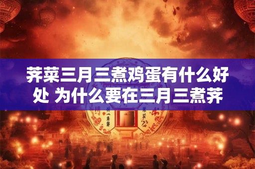荠菜三月三煮鸡蛋有什么好处 为什么要在三月三煮荠菜和鸡蛋有什么好处