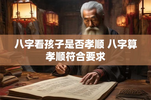 八字看孩子是否孝顺 八字算孝顺符合要求