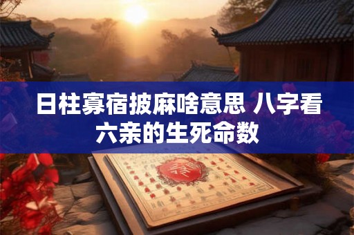 日柱寡宿披麻啥意思 八字看六亲的生死命数 日柱寡宿披麻啥意思 八字看六亲的生死命数
