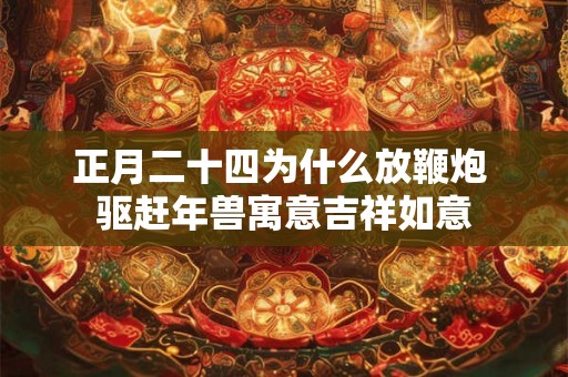 正月二十四为什么放鞭炮 驱赶年兽寓意吉祥如意