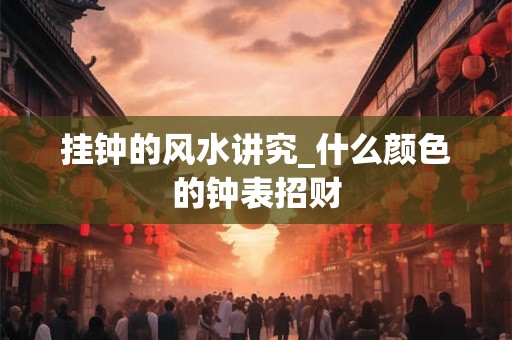 挂钟的风水讲究_什么颜色的钟表招财 挂钟的风水讲究_什么颜色的钟表招财