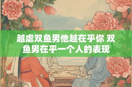 越虐双鱼男他越在乎你 双鱼男在乎一个人的表现