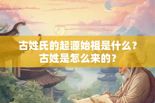 古姓氏的起源始祖是什么?古姓是怎么来的? 古姓氏的起源始祖是什么?古姓是怎么来的?