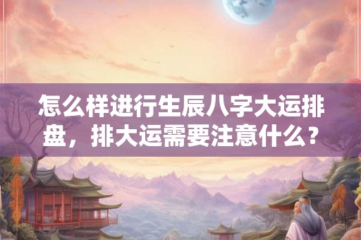 怎么样进行生辰八字大运排盘,排大运需要注意什么? 怎么样进行生辰八字大运排盘,排大运需要注意什么?