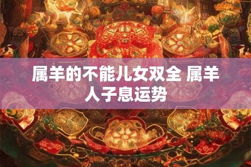 属羊的不能儿女双全 属羊人子息运势 属羊的不能儿女双全 属羊人子息运势