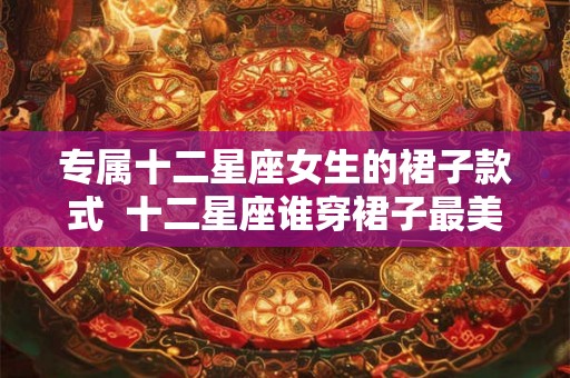 专属十二星座女生的裙子款式 十二星座谁穿裙子最美 专属十二星座女生的裙子款式 十二星座谁穿裙子最美
