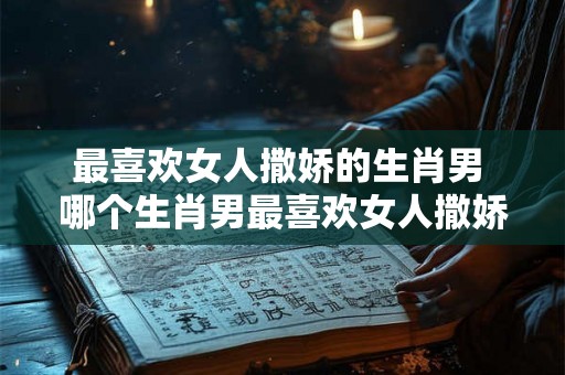 最喜欢女人撒娇的生肖男 哪个生肖男最喜欢女人撒娇