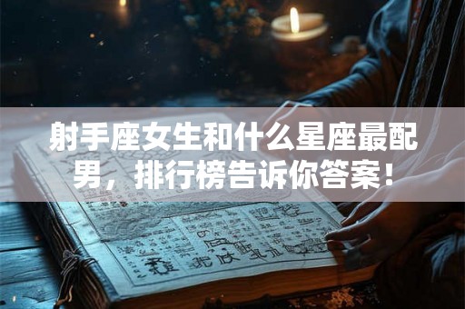 射手座女生和什么星座最配男，排行榜告诉你答案！