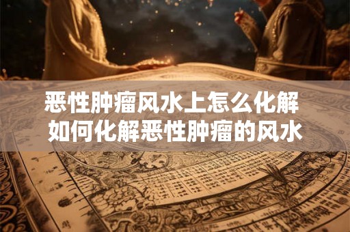 恶性肿瘤风水上怎么化解 如何化解恶性肿瘤的风水