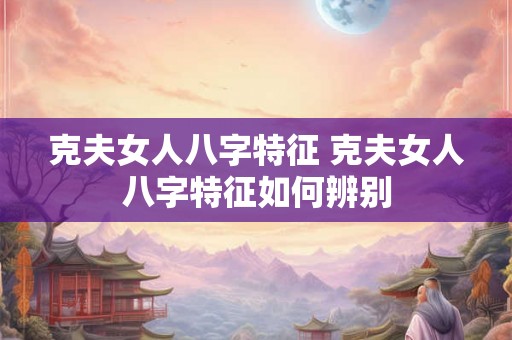 克夫女人八字特征 克夫女人八字特征如何辨别 克夫女人八字特征 克夫女人八字特征如何辨别