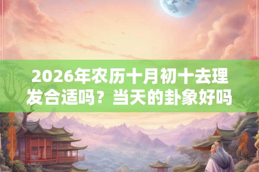 2026年农历十月初十去理发合适吗？当天的卦象好吗？