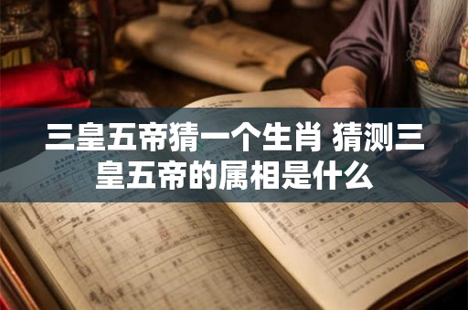 三皇五帝猜一个生肖 猜测三皇五帝的属相是什么