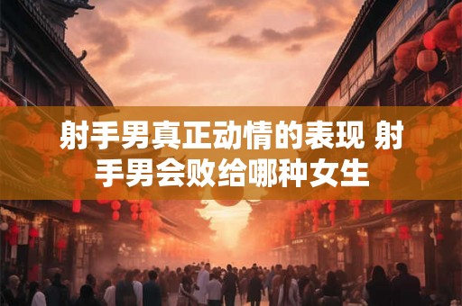射手男真正动情的表现 射手男会败给哪种女生