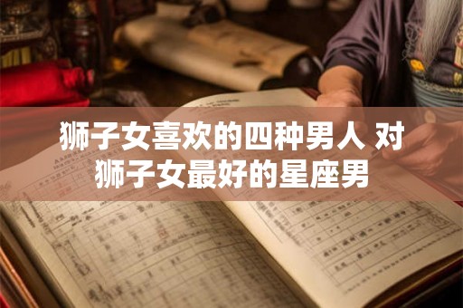 狮子女喜欢的四种男人 对狮子女最好的星座男