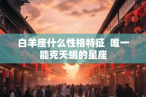 白羊座什么性格特征  唯一能克天蝎的星座