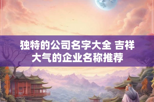 独特的公司名字大全 吉祥大气的企业名称推荐