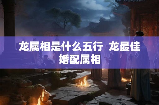 龙属相是什么五行 龙最佳婚配属相 龙属相是什么五行 龙最佳婚配属相