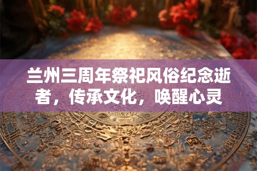 兰州三周年祭祀风俗纪念逝者，传承文化，唤醒心灵