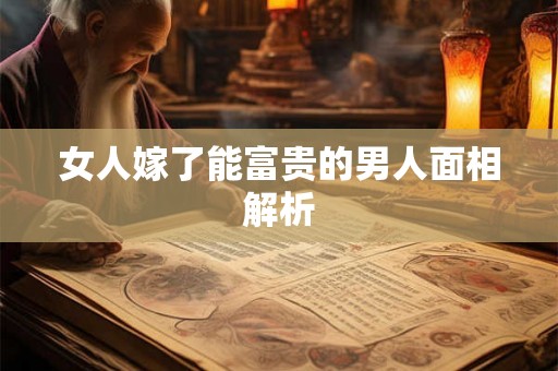 女人嫁了能富贵的男人面相解析 女人嫁了能富贵的男人面相解析