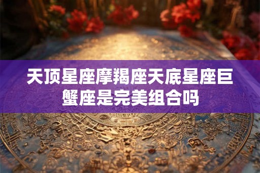 天顶星座摩羯座天底星座巨蟹座是完美组合吗 天顶星座摩羯座天底星座巨蟹座是完美组合吗