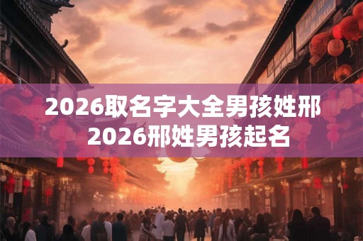 2026取名字大全男孩姓邢  2026邢姓男孩起名