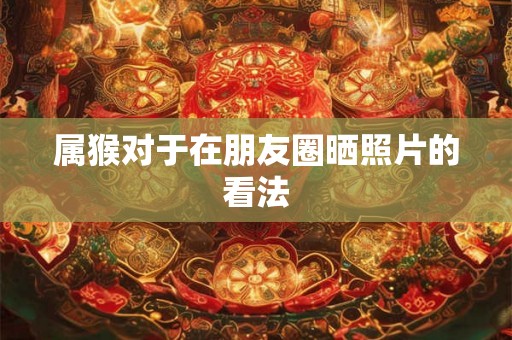 属猴对于在朋友圈晒照片的看法