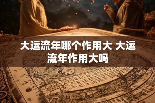大运流年哪个作用大 大运流年作用大吗 大运流年哪个作用大 大运流年作用大吗