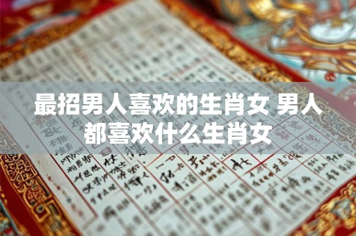 最招男人喜欢的生肖女 男人都喜欢什么生肖女