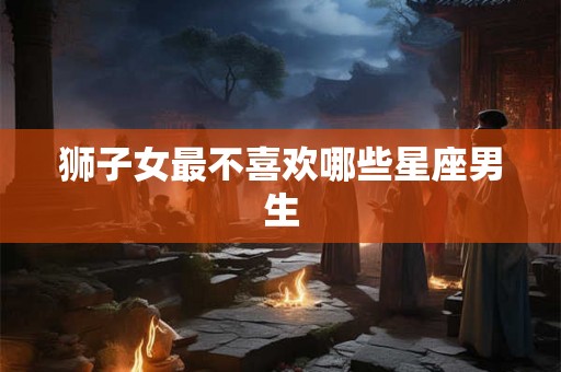 狮子女最不喜欢哪些星座男生