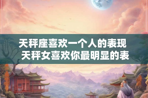 天秤座喜欢一个人的表现 天秤女喜欢你最明显的表现 天秤座喜欢一个人的表现 天秤女喜欢你最明显的表现