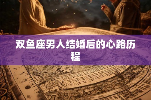 双鱼座男人结婚后的心路历程 双鱼座男人结婚后的心路历程