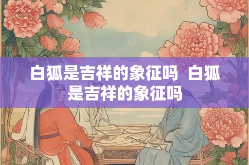 白狐是吉祥的象征吗  白狐是吉祥的象征吗