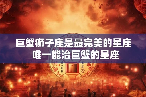 巨蟹狮子座是最完美的星座  唯一能治巨蟹的星座