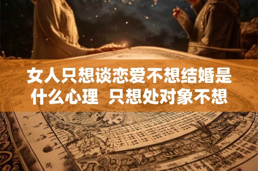 女人只想谈恋爱不想结婚是什么心理  只想处对象不想结婚什么心理