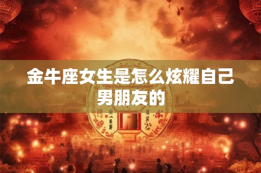 金牛座女生是怎么炫耀自己男朋友的 金牛座女生是怎么炫耀自己男朋友的
