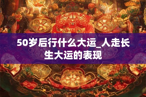 50岁后行什么大运_人走长生大运的表现 50岁后行什么大运_人走长生大运的表现