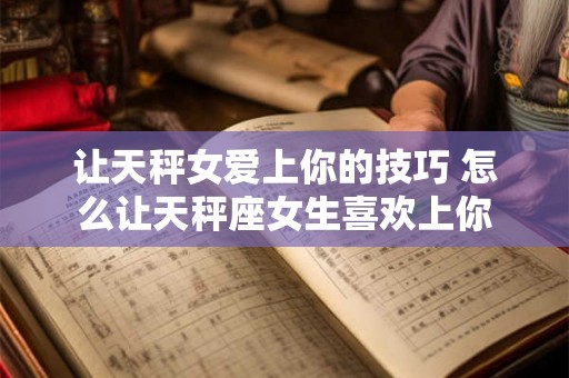 让天秤女爱上你的技巧 怎么让天秤座女生喜欢上你