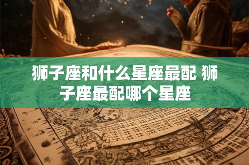 狮子座和什么星座最配 狮子座最配哪个星座