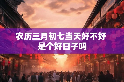 农历三月初七当天好不好 是个好日子吗
