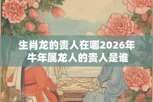 生肖龙的贵人在哪2026年 牛年属龙人的贵人是谁