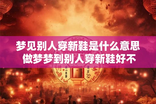 梦见别人穿新鞋是什么意思 做梦梦到别人穿新鞋好不好
