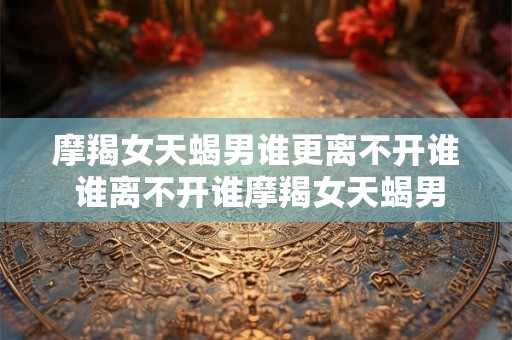 摩羯女天蝎男谁更离不开谁 谁离不开谁摩羯女天蝎男