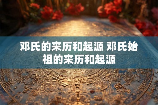 邓氏的来历和起源 邓氏始祖的来历和起源 邓氏的来历和起源 邓氏始祖的来历和起源