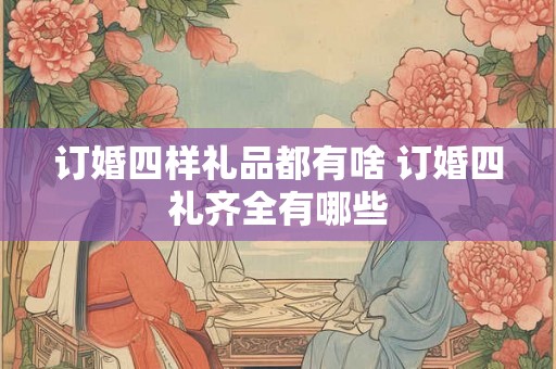 订婚四样礼品都有啥 订婚四礼齐全有哪些