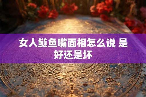 女人鲢鱼嘴面相怎么说 是好还是坏