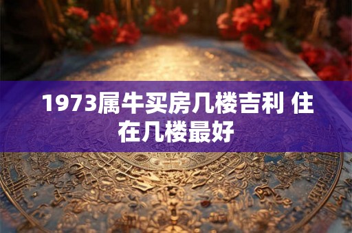 1973属牛买房几楼吉利 住在几楼最好