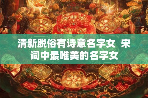 清新脱俗有诗意名字女 宋词中最唯美的名字女 清新脱俗有诗意名字女 宋词中最唯美的名字女