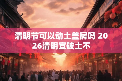 清明节可以动土盖房吗 2026清明宜破土不