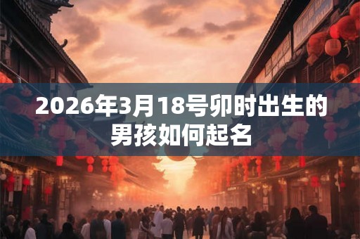 2026年3月18号卯时出生的男孩如何起名 2026年3月18号卯时出生的男孩如何起名
